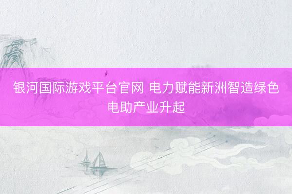 银河国际游戏平台官网 电力赋能新洲智造绿色电助产业升起