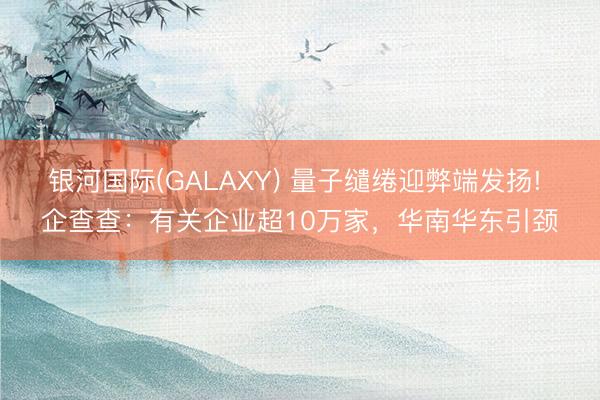 银河国际(GALAXY) 量子缱绻迎弊端发扬! 企查查:有关企业超10万家,华南华东引颈
