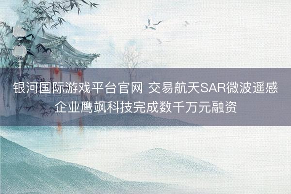 银河国际游戏平台官网 交易航天SAR微波遥感企业鹰飒科技完成数千万元融资