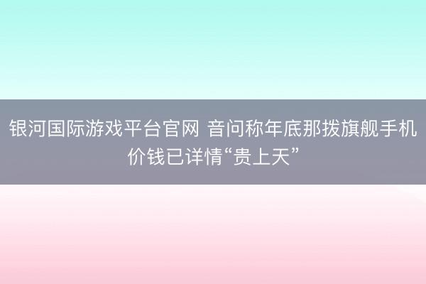 银河国际游戏平台官网 音问称年底那拨旗舰手机价钱已详情“贵上天”