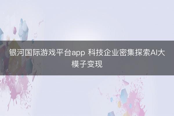 银河国际游戏平台app 科技企业密集探索AI大模子变现