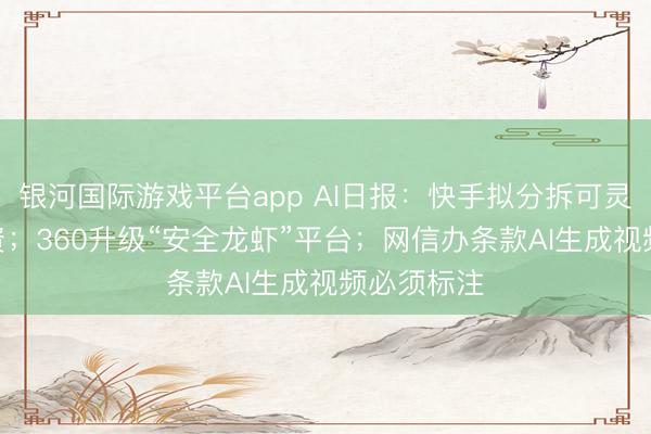 银河国际游戏平台app AI日报：快手拟分拆可灵AI孤独融资；360升级“安全龙虾”平台；网信办条款AI生成视频必须标注