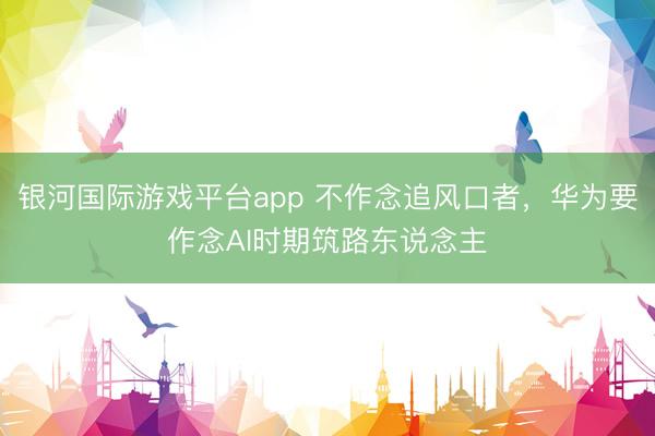 银河国际游戏平台app 不作念追风口者,华为要作念AI时期筑路东说念主