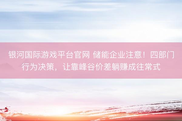 银河国际游戏平台官网 储能企业注意！四部门行为决策，让靠峰谷价差躺赚成往常式