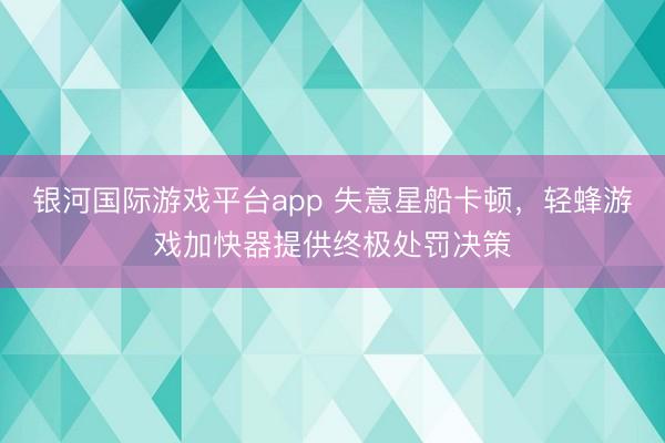 银河国际游戏平台app 失意星船卡顿，轻蜂游戏加快器提供终极处罚决策