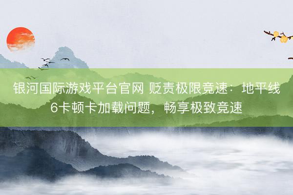 银河国际游戏平台官网 贬责极限竞速：地平线6卡顿卡加载问题，畅享极致竞速