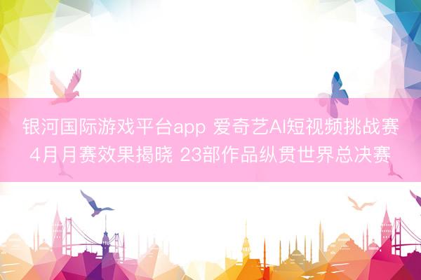 银河国际游戏平台app 爱奇艺AI短视频挑战赛4月月赛效果揭晓 23部作品纵贯世界总决赛