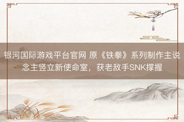 银河国际游戏平台官网 原《铁拳》系列制作主说念主竖立新使命室，获老敌手SNK撑握