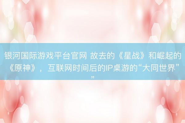 银河国际游戏平台官网 故去的《星战》和崛起的《原神》，互联网时间后的IP桌游的“大同世界”