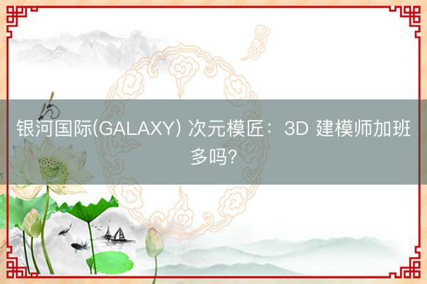 银河国际(GALAXY) 次元模匠：3D 建模师加班多吗？