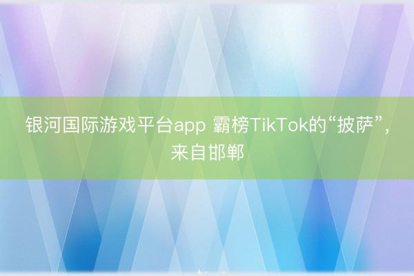 银河国际游戏平台app 霸榜TikTok的“披萨”，来自邯郸