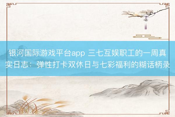 银河国际游戏平台app 三七互娱职工的一周真实日志：弹性打卡双休日与七彩福利的糊话柄录