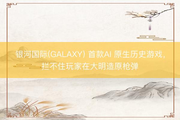 银河国际(GALAXY) 首款AI 原生历史游戏，拦不住玩家在大明造原枪弹