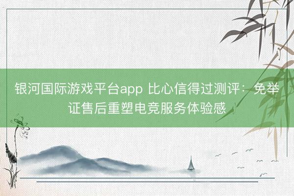 银河国际游戏平台app 比心信得过测评：免举证售后重塑电竞服务体验感