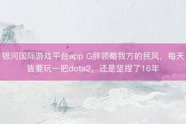 银河国际游戏平台app G胖领略我方的民风，每天皆要玩一把dota2，还是坚捏了16年