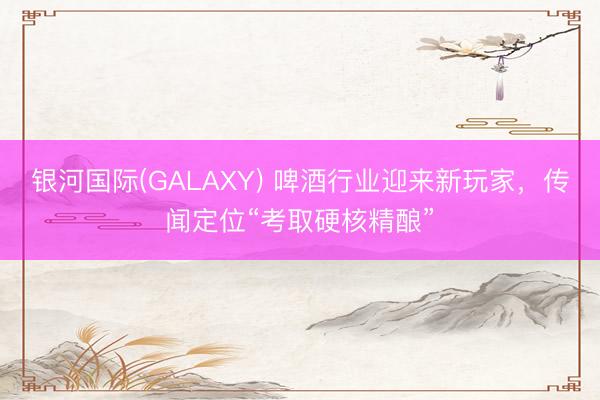 银河国际(GALAXY) 啤酒行业迎来新玩家,传闻定位“考取硬核精酿”