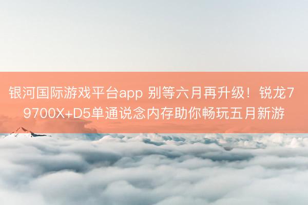 银河国际游戏平台app 别等六月再升级！锐龙7 9700X+D5单通说念内存助你畅玩五月新游