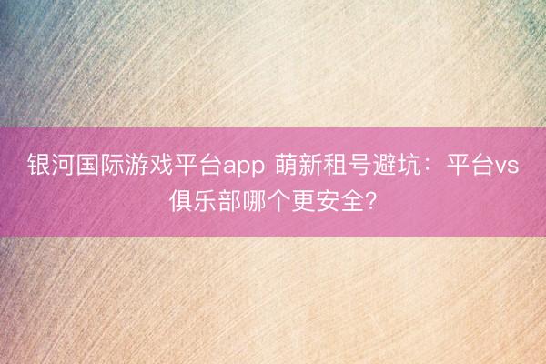 银河国际游戏平台app 萌新租号避坑：平台vs俱乐部哪个更安全？