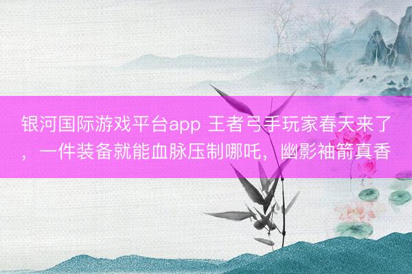 银河国际游戏平台app 王者弓手玩家春天来了，一件装备就能血脉压制哪吒，幽影袖箭真香