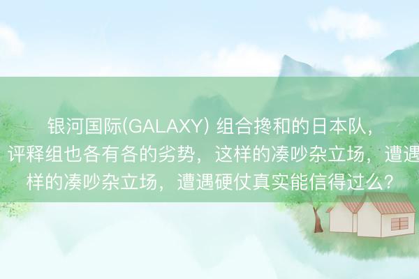 银河国际(GALAXY) 组合搀和的日本队，男女齐是混搭型团队，评释组也各有各的劣势，这样的凑吵杂立场，遭遇硬仗真实能信得过么？