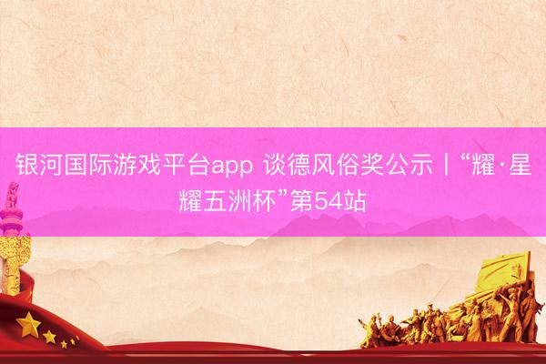 银河国际游戏平台app 谈德风俗奖公示丨“耀·星耀五洲杯”第54站