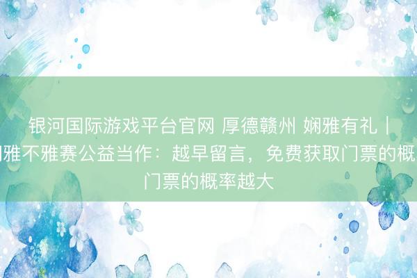 银河国际游戏平台官网 厚德赣州 娴雅有礼｜赣超娴雅不雅赛公益当作：越早留言，免费获取门票的概率越大