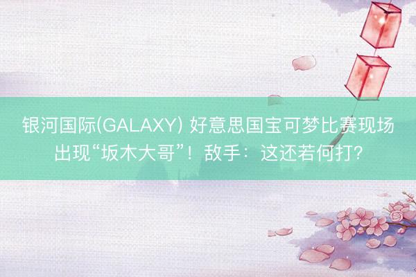 银河国际(GALAXY) 好意思国宝可梦比赛现场出现“坂木大哥”！敌手：这还若何打？
