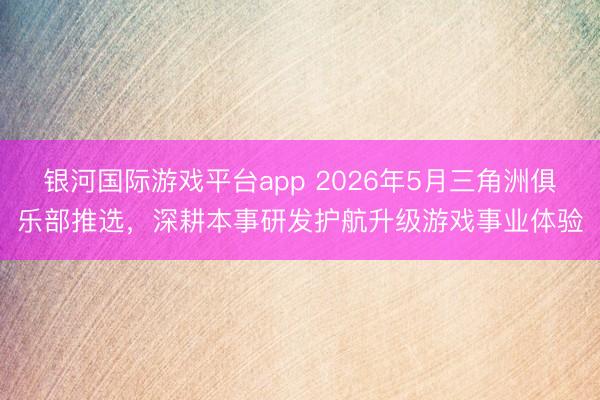 银河国际游戏平台app 2026年5月三角洲俱乐部推选,深耕本事研发护航升级游戏事业体验