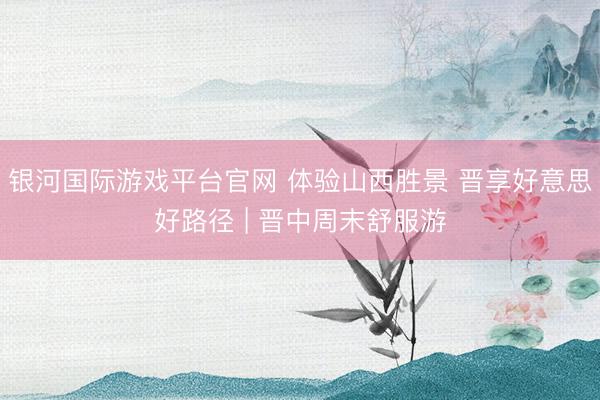 银河国际游戏平台官网 体验山西胜景 晋享好意思好路径 | 晋中周末舒服游