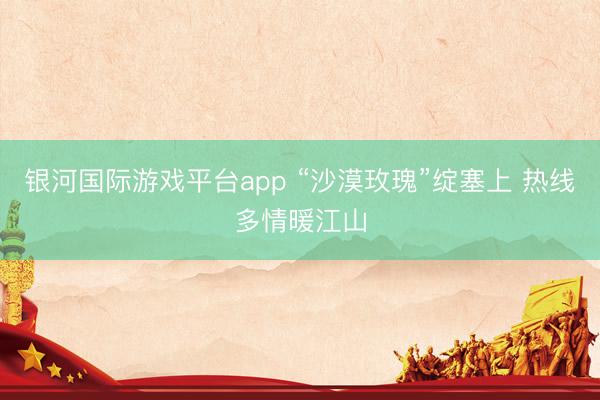 银河国际游戏平台app “沙漠玫瑰”绽塞上 热线多情暖江山