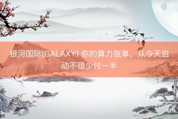 银河国际(GALAXY) 你的算力账单,从今天启动不错少付一半