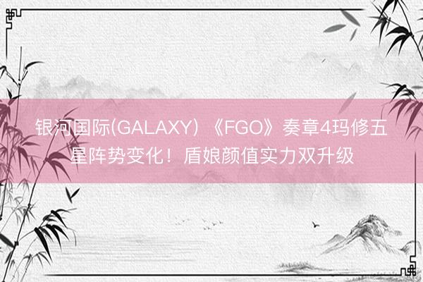 银河国际(GALAXY) 《FGO》奏章4玛修五星阵势变化!盾娘颜值实力双升级