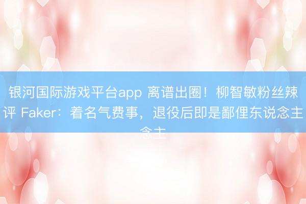 银河国际游戏平台app 离谱出圈！柳智敏粉丝辣评 Faker：着名气费事，退役后即是鄙俚东说念主