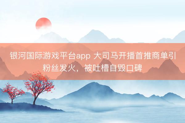 银河国际游戏平台app 大司马开播首推商单引粉丝发火,被吐槽自毁口碑