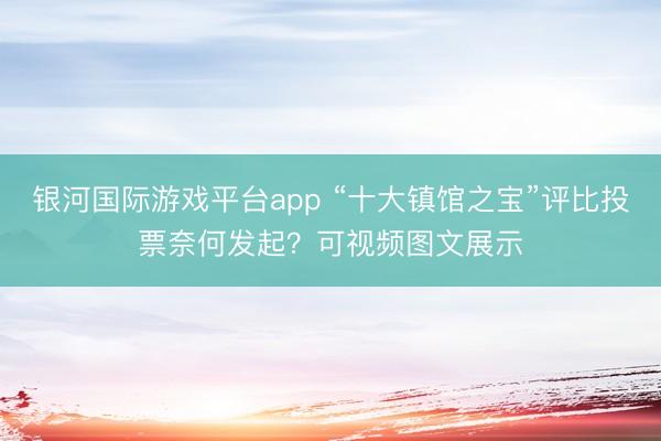 银河国际游戏平台app “十大镇馆之宝”评比投票奈何发起？可视频图文展示