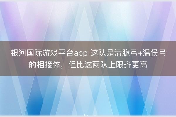 银河国际游戏平台app 这队是清脆弓+温侯弓的相接体,但比这两队上限齐更高