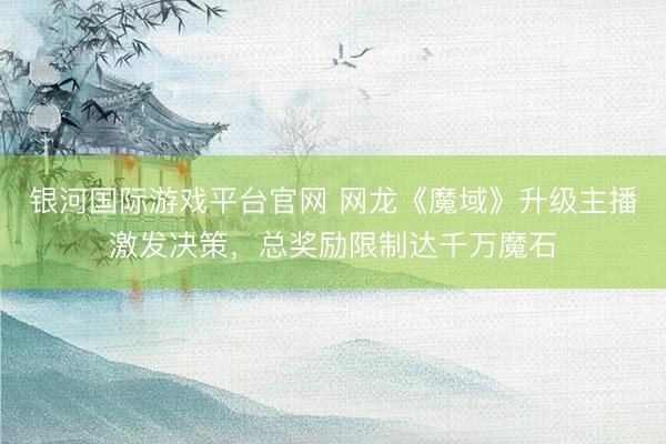 银河国际游戏平台官网 网龙《魔域》升级主播激发决策，总奖励限制达千万魔石