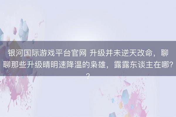 银河国际游戏平台官网 升级并未逆天改命，聊聊那些升级晴明速降温的枭雄，露露东谈主在哪？