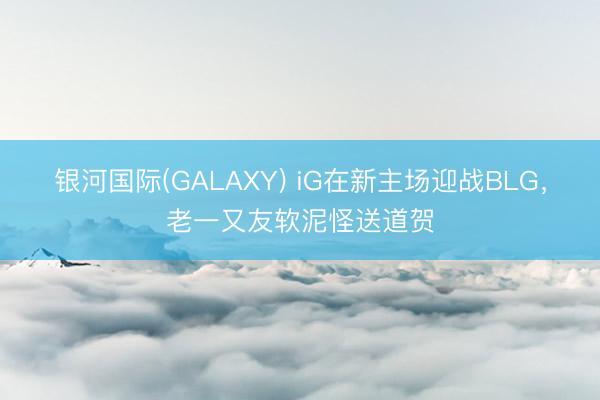 银河国际(GALAXY) iG在新主场迎战BLG,老一又友软泥怪送道贺