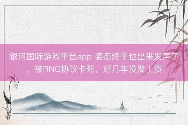 银河国际游戏平台app 姿态终于也出来发声了，被RNG协议卡死，好几年没发工资
