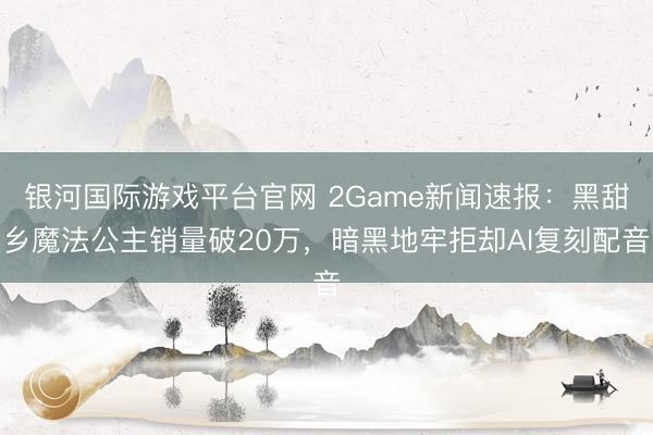 银河国际游戏平台官网 2Game新闻速报：黑甜乡魔法公主销量破20万，暗黑地牢拒却AI复刻配音
