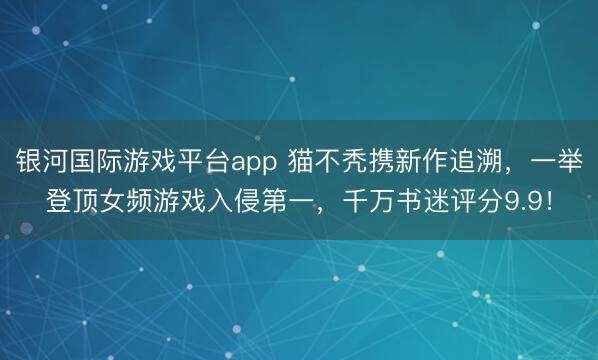 银河国际游戏平台app 猫不秃携新作追溯,一举登顶女频游戏入侵第一,千万书迷评分9.9!