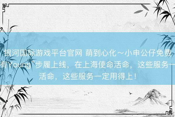 银河国际游戏平台官网 萌到心化～小申公仔免费抽！“申活有Young”步履上线，在上海使命活命，这些服务一定用得上！