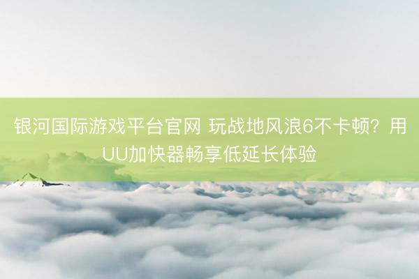银河国际游戏平台官网 玩战地风浪6不卡顿？用UU加快器畅享低延长体验