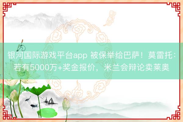 银河国际游戏平台app 被保举给巴萨!莫雷托:若有5000万+奖金报价,米兰会辩论卖莱奥