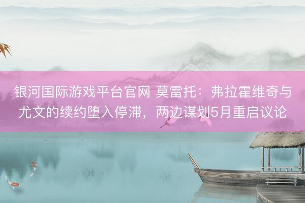 银河国际游戏平台官网 莫雷托：弗拉霍维奇与尤文的续约堕入停滞，两边谋划5月重启议论