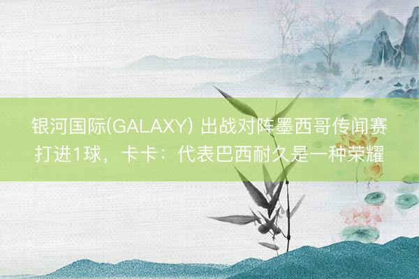 银河国际(GALAXY) 出战对阵墨西哥传闻赛打进1球，卡卡：代表巴西耐久是一种荣耀