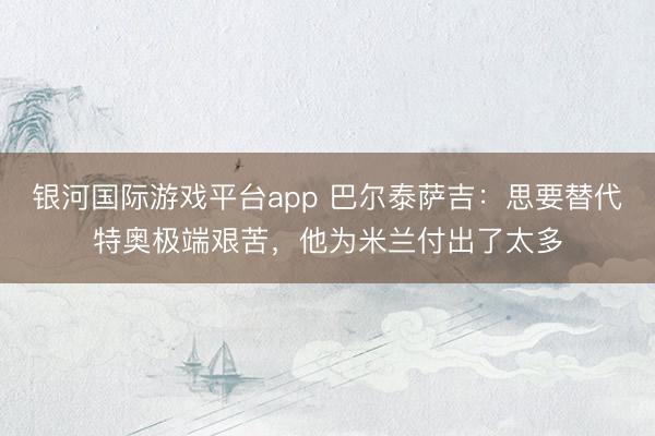 银河国际游戏平台app 巴尔泰萨吉：思要替代特奥极端艰苦，他为米兰付出了太多