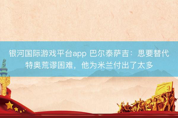 银河国际游戏平台app 巴尔泰萨吉:思要替代特奥荒谬困难,他为米兰付出了太多