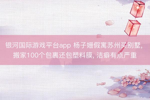银河国际游戏平台app 杨子姗假寓苏州买别墅， 搬家100个包裹还包塑料膜， 洁癖有点严重